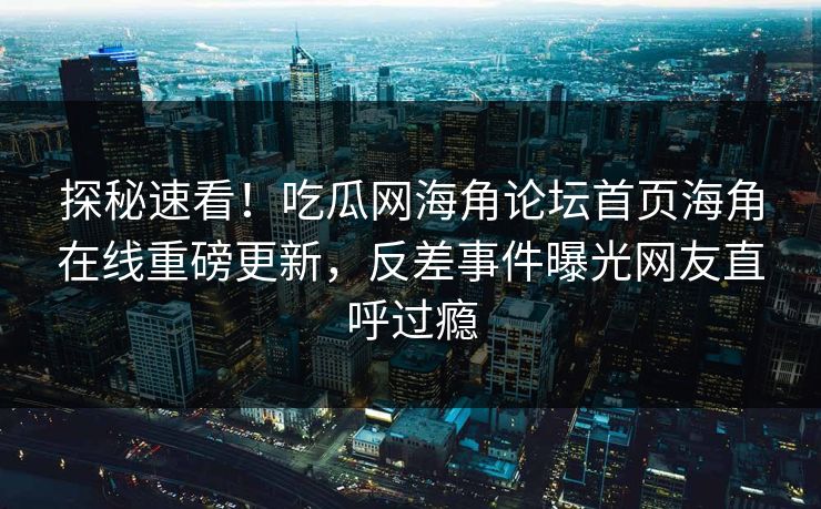 探秘速看！吃瓜网海角论坛首页海角在线重磅更新，反差事件曝光网友直呼过瘾