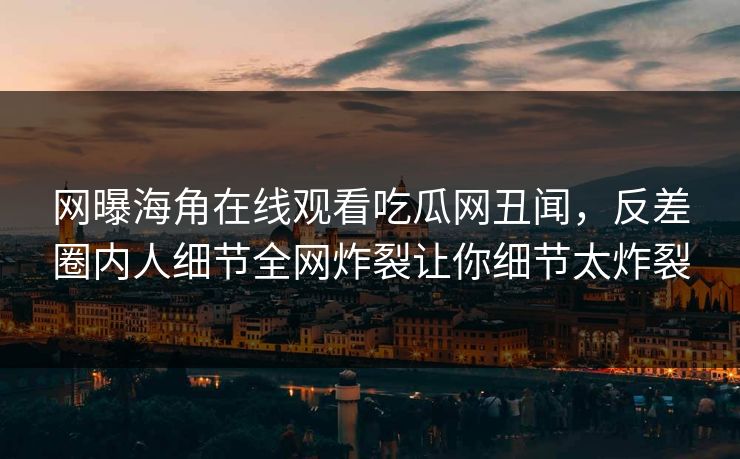 网曝海角在线观看吃瓜网丑闻，反差圈内人细节全网炸裂让你细节太炸裂