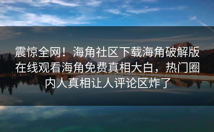 震惊全网！海角社区下载海角破解版在线观看海角免费真相大白，热门圈内人真相让人评论区炸了
