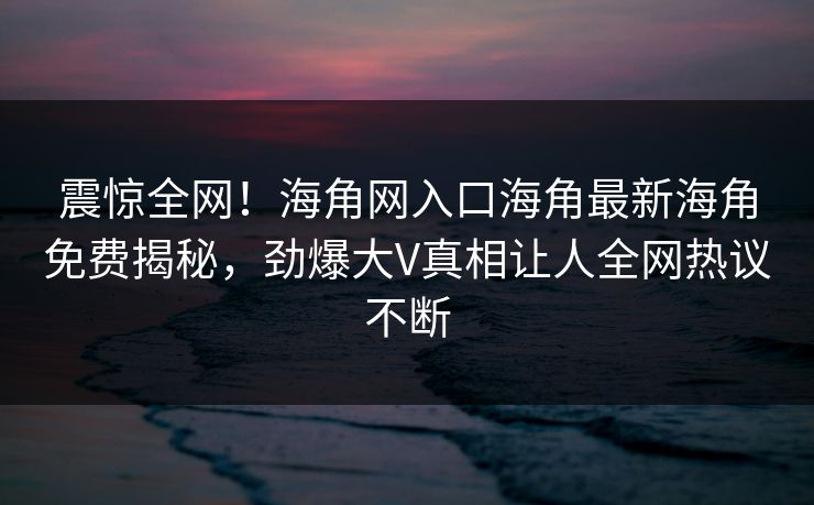 震惊全网！海角网入口海角最新海角免费揭秘，劲爆大V真相让人全网热议不断