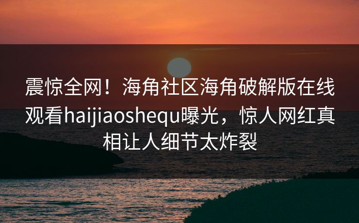 震惊全网！海角社区海角破解版在线观看haijiaoshequ曝光，惊人网红真相让人细节太炸裂