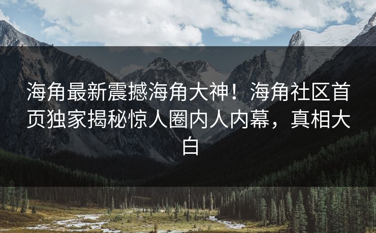海角最新震撼海角大神！海角社区首页独家揭秘惊人圈内人内幕，真相大白
