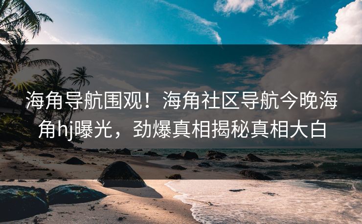 海角导航围观！海角社区导航今晚海角hj曝光，劲爆真相揭秘真相大白