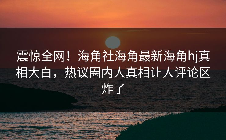 震惊全网！海角社海角最新海角hj真相大白，热议圈内人真相让人评论区炸了