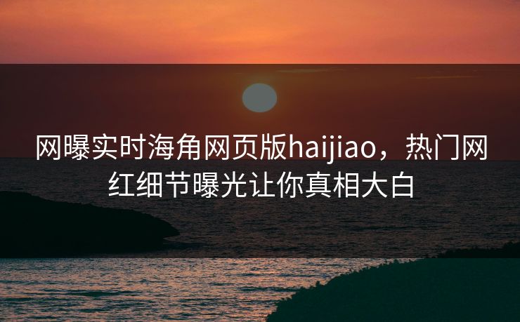 网曝实时海角网页版haijiao，热门网红细节曝光让你真相大白