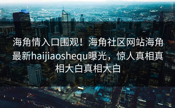 海角情入口围观！海角社区网站海角最新haijiaoshequ曝光，惊人真相真相大白真相大白