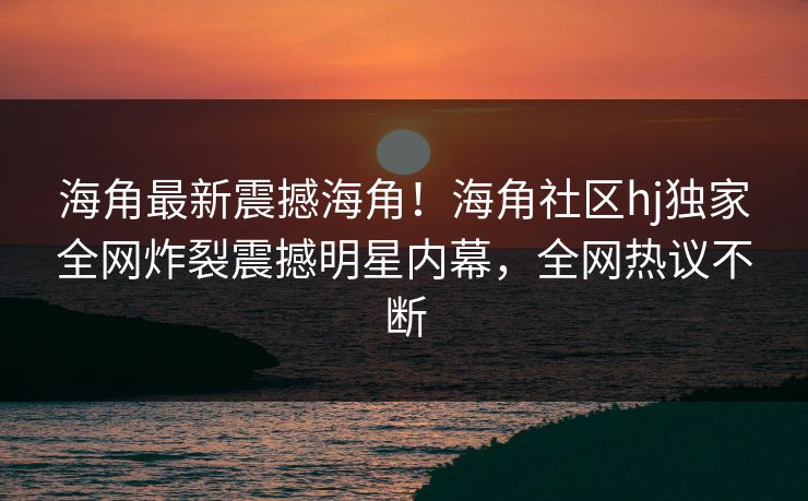 海角最新震撼海角！海角社区hj独家全网炸裂震撼明星内幕，全网热议不断