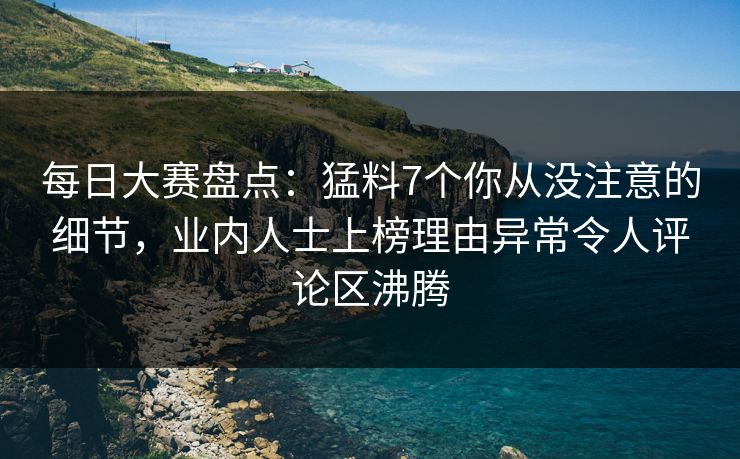 每日大赛盘点：猛料7个你从没注意的细节，业内人士上榜理由异常令人评论区沸腾