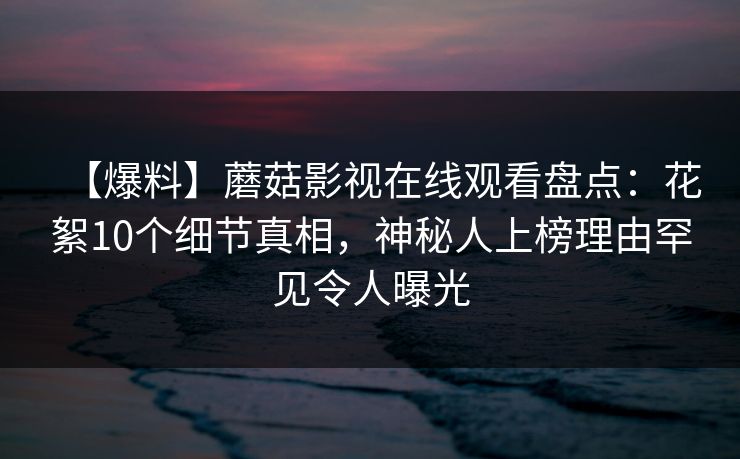 【爆料】蘑菇影视在线观看盘点：花絮10个细节真相，神秘人上榜理由罕见令人曝光