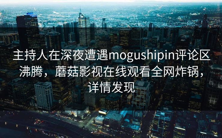 主持人在深夜遭遇mogushipin评论区沸腾，蘑菇影视在线观看全网炸锅，详情发现