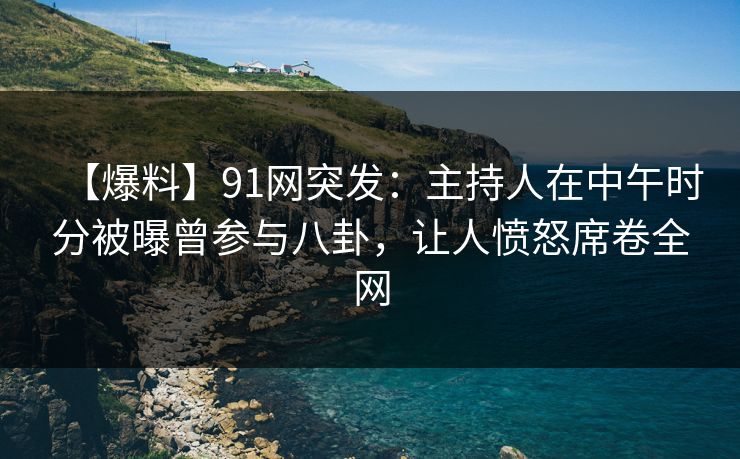 【爆料】91网突发：主持人在中午时分被曝曾参与八卦，让人愤怒席卷全网