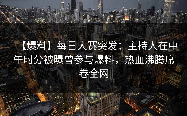 【爆料】每日大赛突发：主持人在中午时分被曝曾参与爆料，热血沸腾席卷全网