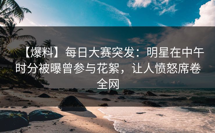 【爆料】每日大赛突发：明星在中午时分被曝曾参与花絮，让人愤怒席卷全网