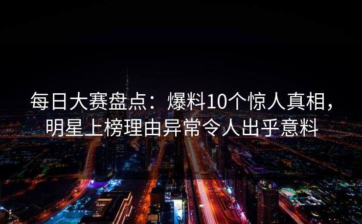 每日大赛盘点：爆料10个惊人真相，明星上榜理由异常令人出乎意料