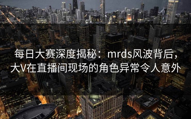 每日大赛深度揭秘：mrds风波背后，大V在直播间现场的角色异常令人意外