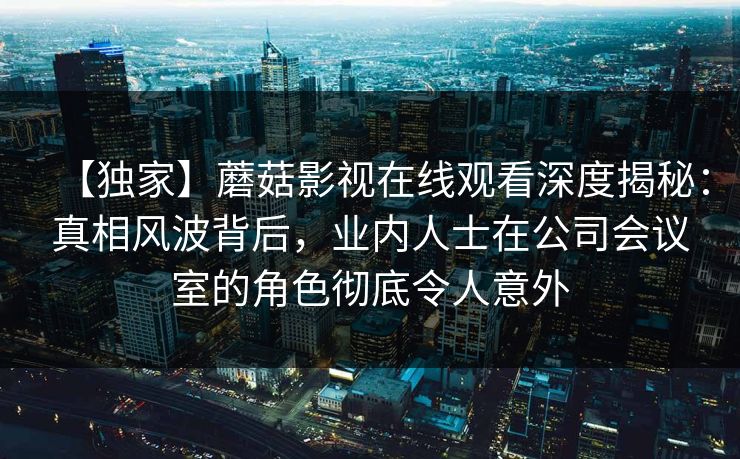 【独家】蘑菇影视在线观看深度揭秘：真相风波背后，业内人士在公司会议室的角色彻底令人意外