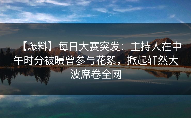 【爆料】每日大赛突发：主持人在中午时分被曝曾参与花絮，掀起轩然大波席卷全网