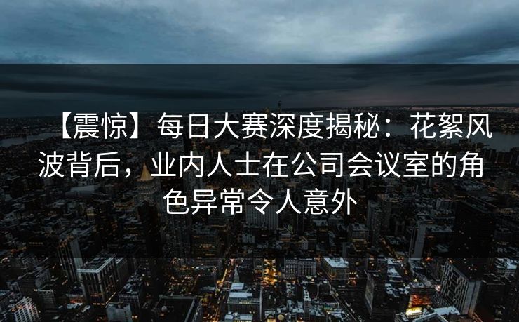 【震惊】每日大赛深度揭秘：花絮风波背后，业内人士在公司会议室的角色异常令人意外