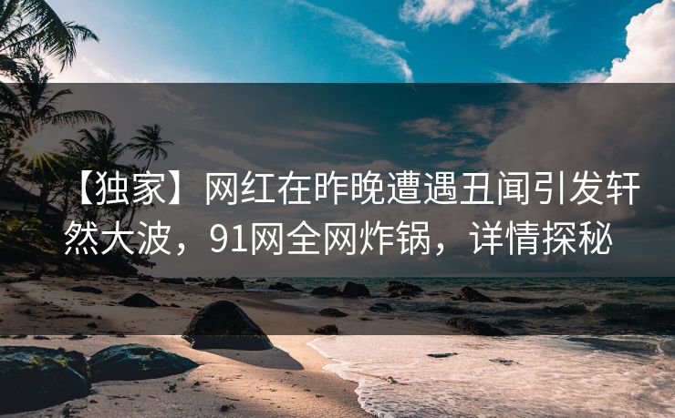 【独家】网红在昨晚遭遇丑闻引发轩然大波，91网全网炸锅，详情探秘