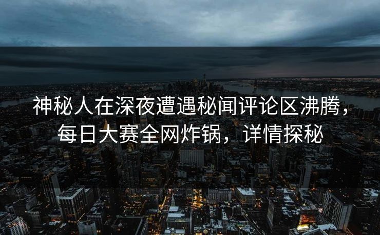 神秘人在深夜遭遇秘闻评论区沸腾，每日大赛全网炸锅，详情探秘