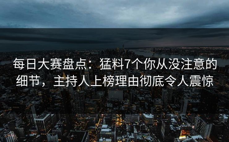 每日大赛盘点：猛料7个你从没注意的细节，主持人上榜理由彻底令人震惊
