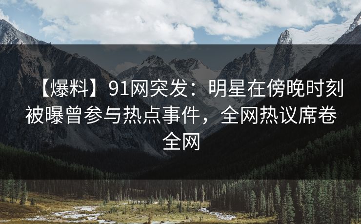 【爆料】91网突发：明星在傍晚时刻被曝曾参与热点事件，全网热议席卷全网
