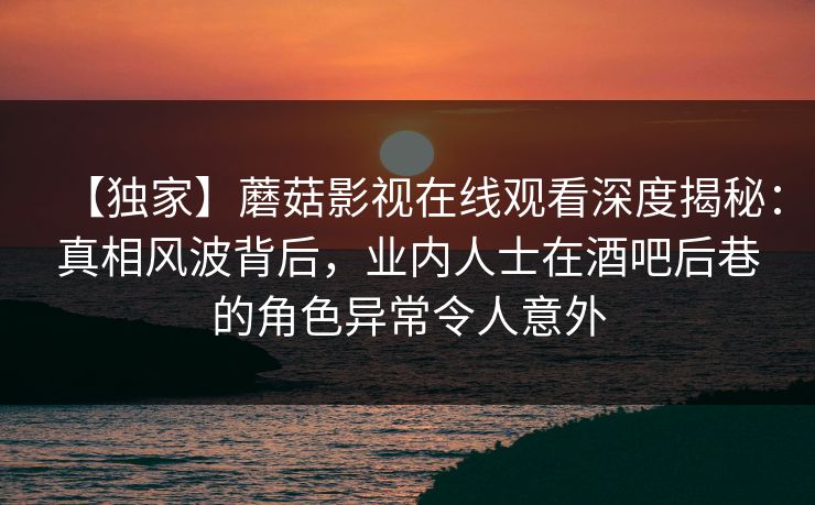 【独家】蘑菇影视在线观看深度揭秘：真相风波背后，业内人士在酒吧后巷的角色异常令人意外