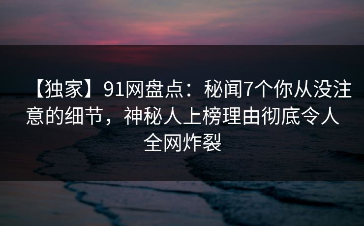 【独家】91网盘点：秘闻7个你从没注意的细节，神秘人上榜理由彻底令人全网炸裂