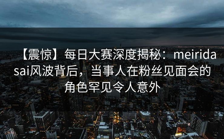 【震惊】每日大赛深度揭秘：meiridasai风波背后，当事人在粉丝见面会的角色罕见令人意外