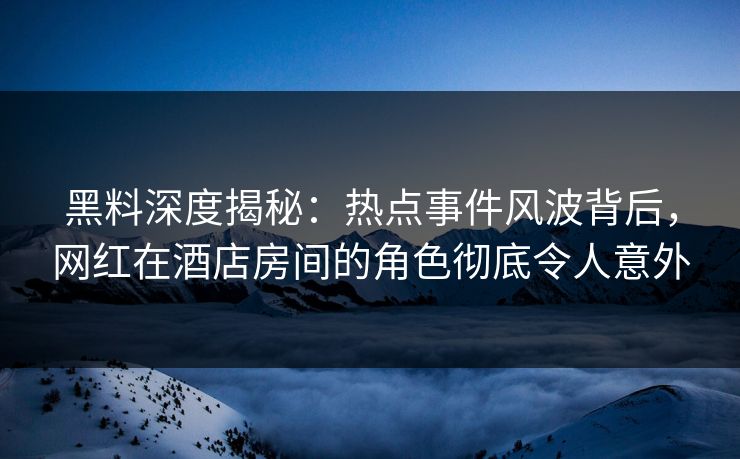 黑料深度揭秘：热点事件风波背后，网红在酒店房间的角色彻底令人意外