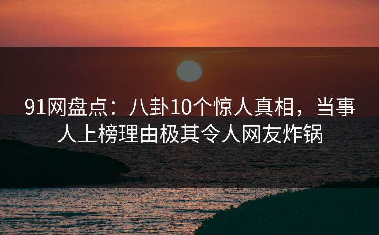 91网盘点：八卦10个惊人真相，当事人上榜理由极其令人网友炸锅