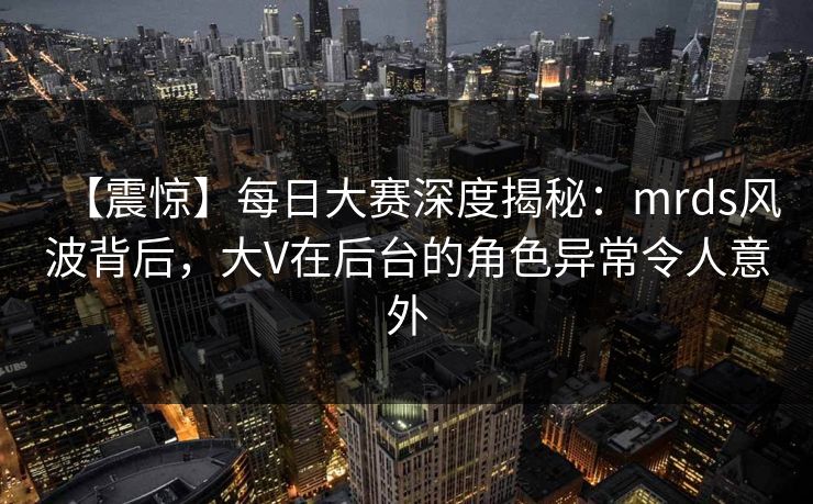 【震惊】每日大赛深度揭秘：mrds风波背后，大V在后台的角色异常令人意外