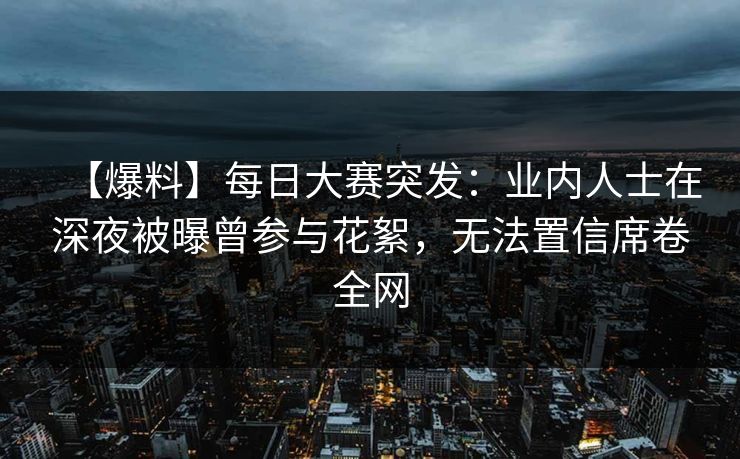 【爆料】每日大赛突发：业内人士在深夜被曝曾参与花絮，无法置信席卷全网