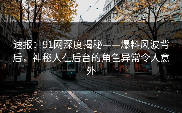 速报：91网深度揭秘——爆料风波背后，神秘人在后台的角色异常令人意外