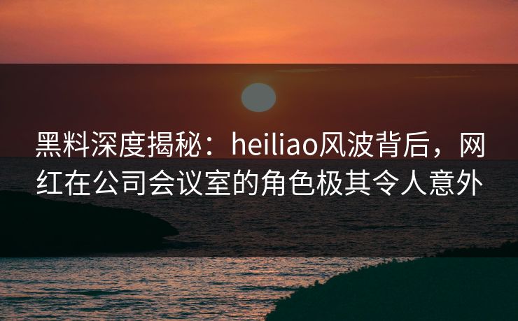 黑料深度揭秘：heiliao风波背后，网红在公司会议室的角色极其令人意外