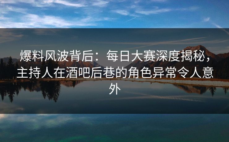 爆料风波背后：每日大赛深度揭秘，主持人在酒吧后巷的角色异常令人意外