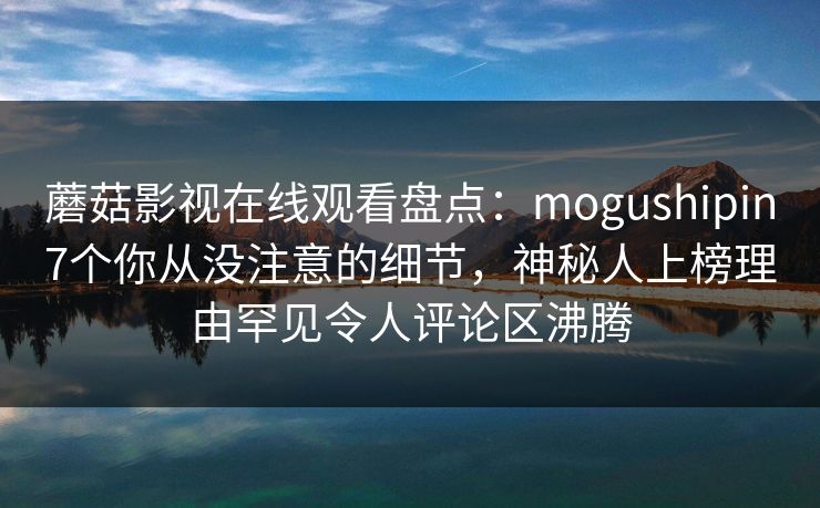 蘑菇影视在线观看盘点：mogushipin7个你从没注意的细节，神秘人上榜理由罕见令人评论区沸腾