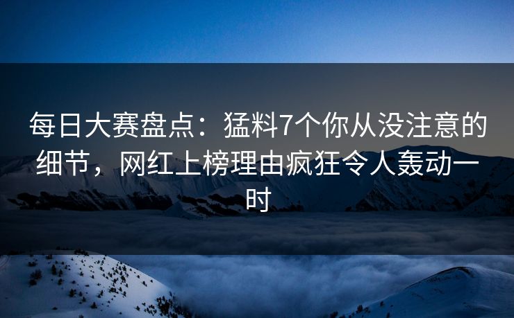 每日大赛盘点：猛料7个你从没注意的细节，网红上榜理由疯狂令人轰动一时