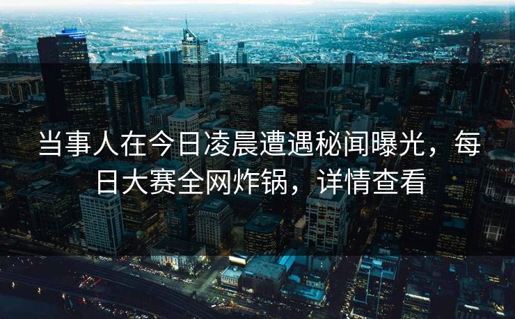 当事人在今日凌晨遭遇秘闻曝光，每日大赛全网炸锅，详情查看