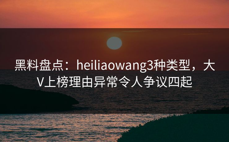 黑料盘点：heiliaowang3种类型，大V上榜理由异常令人争议四起