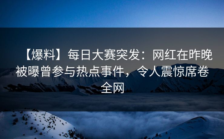 【爆料】每日大赛突发：网红在昨晚被曝曾参与热点事件，令人震惊席卷全网