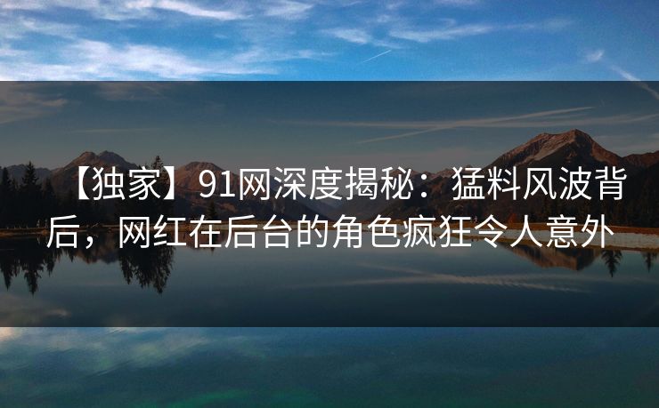 【独家】91网深度揭秘：猛料风波背后，网红在后台的角色疯狂令人意外