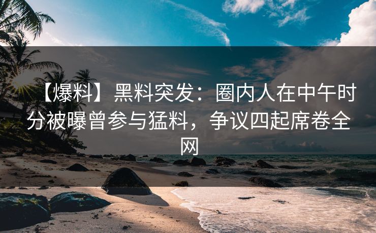 【爆料】黑料突发：圈内人在中午时分被曝曾参与猛料，争议四起席卷全网