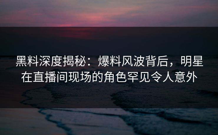 黑料深度揭秘：爆料风波背后，明星在直播间现场的角色罕见令人意外