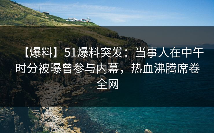 【爆料】51爆料突发：当事人在中午时分被曝曾参与内幕，热血沸腾席卷全网