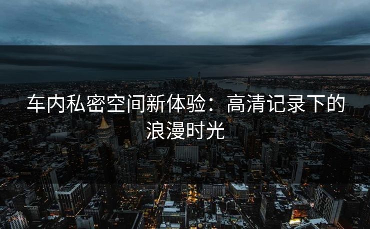 车内私密空间新体验：高清记录下的浪漫时光