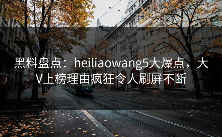 黑料盘点：heiliaowang5大爆点，大V上榜理由疯狂令人刷屏不断