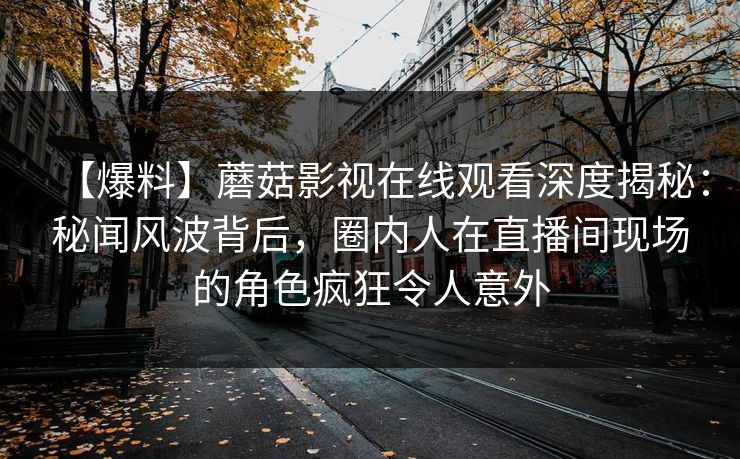 【爆料】蘑菇影视在线观看深度揭秘：秘闻风波背后，圈内人在直播间现场的角色疯狂令人意外