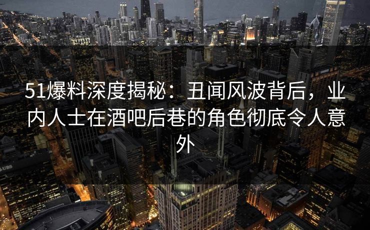 51爆料深度揭秘:丑闻风波背后,业内人士在酒吧后巷的角色彻底令人意外
