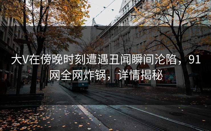 大V在傍晚时刻遭遇丑闻瞬间沦陷，91网全网炸锅，详情揭秘